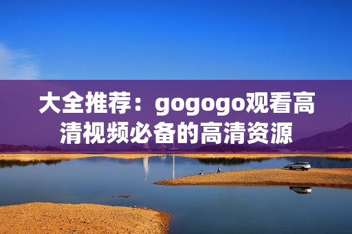 大全推荐：gogogo观看高清视频必备的高清资源
