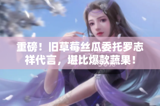 重磅！旧草莓丝瓜委托罗志祥代言，堪比爆款蔬果！