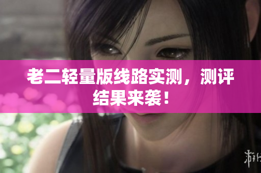老二轻量版线路实测，测评结果来袭！
