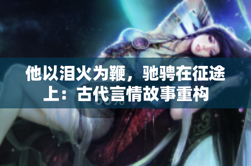 他以泪火为鞭，驰骋在征途上：古代言情故事重构