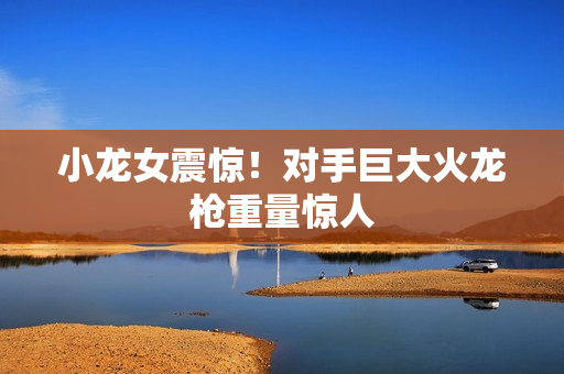 小龙女震惊！对手巨大火龙枪重量惊人