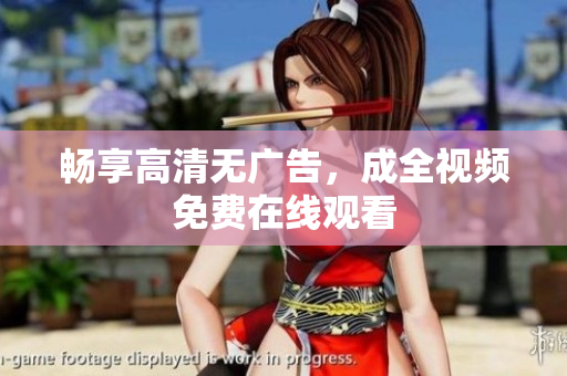 畅享高清无广告，成全视频免费在线观看
