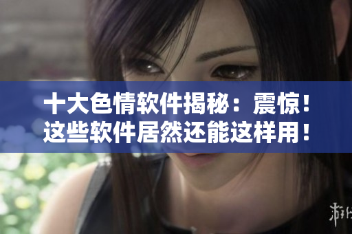 十大色情软件揭秘：震惊！这些软件居然还能这样用！