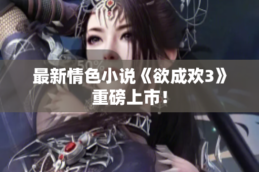 最新情色小说《欲成欢3》重磅上市！