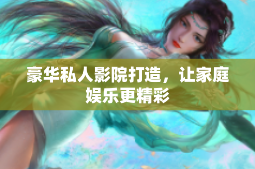 豪华私人影院打造，让家庭娱乐更精彩