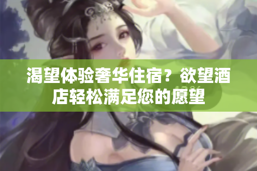 渴望体验奢华住宿？欲望酒店轻松满足您的愿望
