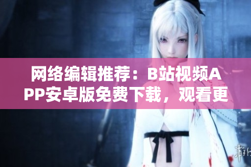 网络编辑推荐：B站视频APP安卓版免费下载，观看更流畅，看视频更方便！