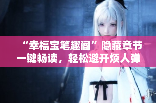 “幸福宝笔趣阁”隐藏章节一键畅读，轻松避开烦人弹窗!