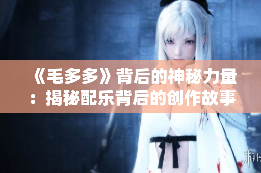 《毛多多》背后的神秘力量：揭秘配乐背后的创作故事