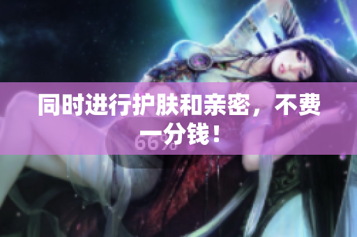 同时进行护肤和亲密，不费一分钱！