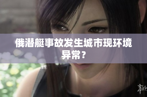 俄潜艇事故发生城市现环境异常？