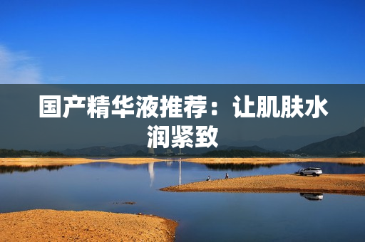 国产精华液推荐：让肌肤水润紧致