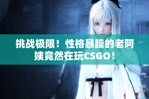 挑战极限！性格暴躁的老阿姨竟然在玩CSGO！