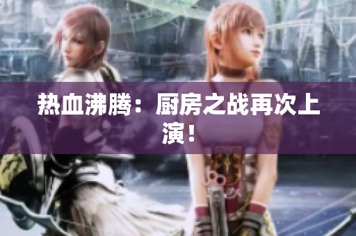 热血沸腾：厨房之战再次上演！