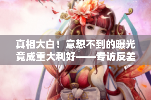 真相大白！意想不到的曝光竟成重大利好——专访反差女之爆料内幕