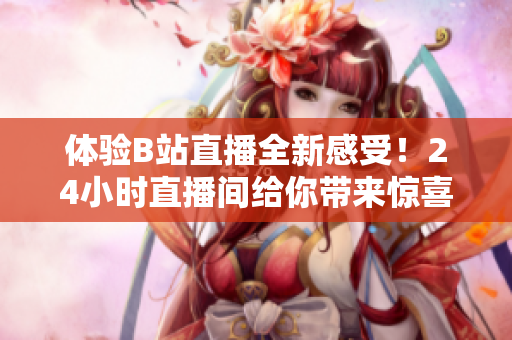 体验B站直播全新感受！24小时直播间给你带来惊喜连连