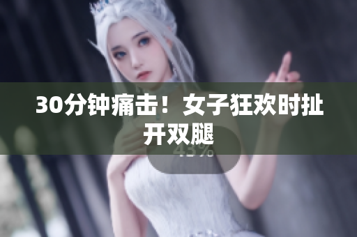 30分钟痛击！女子狂欢时扯开双腿