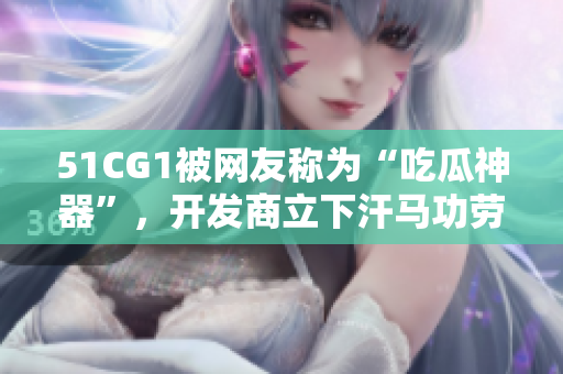 51CG1被网友称为“吃瓜神器”，开发商立下汗马功劳！