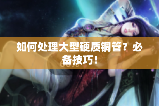 如何处理大型硬质铜管？必备技巧！
