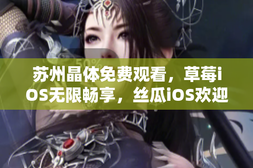 苏州晶体免费观看，草莓iOS无限畅享，丝瓜iOS欢迎品尝