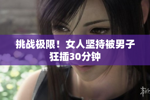 挑战极限！女人坚持被男子狂插30分钟