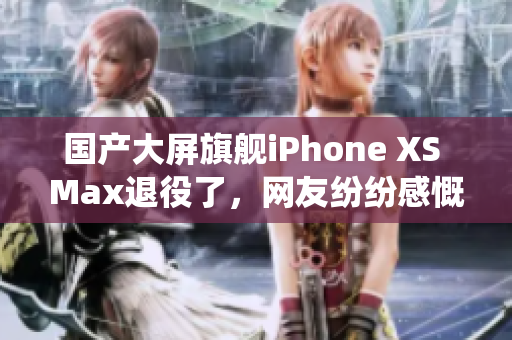 国产大屏旗舰iPhone XS Max退役了，网友纷纷感慨