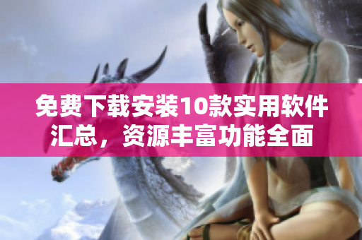 免费下载安装10款实用软件汇总，资源丰富功能全面