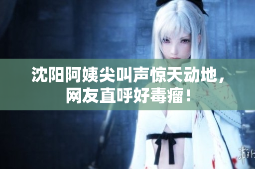 沈阳阿姨尖叫声惊天动地，网友直呼好毒瘤！