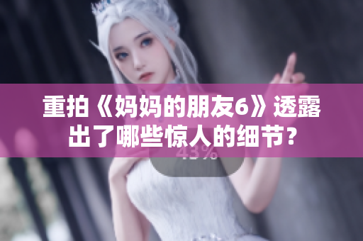 重拍《妈妈的朋友6》透露出了哪些惊人的细节？