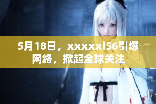 5月18日，xxxxxl56引爆网络，掀起全球关注