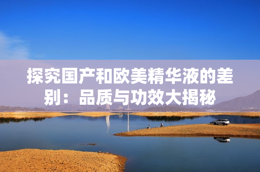 探究国产和欧美精华液的差别：品质与功效大揭秘