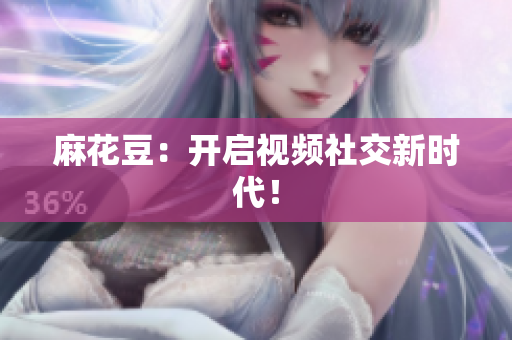 麻花豆：开启视频社交新时代！