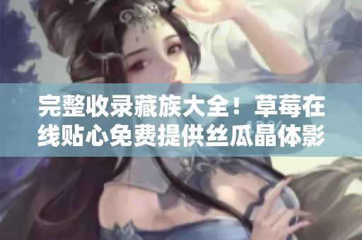 完整收录藏族大全！草莓在线贴心免费提供丝瓜晶体影片无限观看