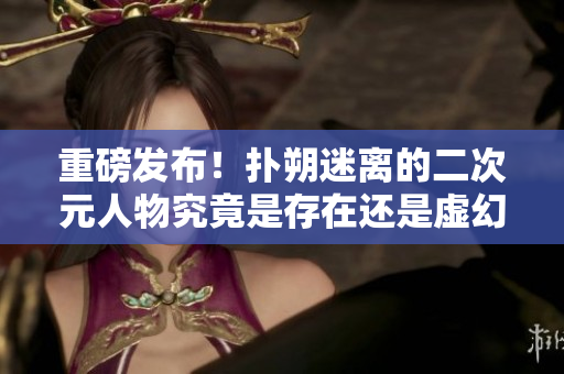 重磅发布！扑朔迷离的二次元人物究竟是存在还是虚幻？