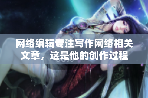 网络编辑专注写作网络相关文章，这是他的创作过程