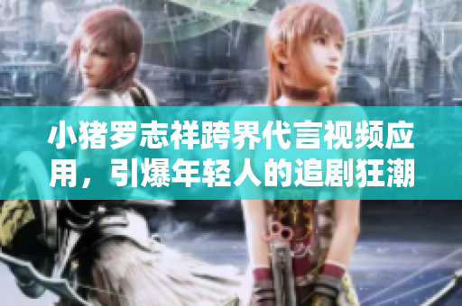 小猪罗志祥跨界代言视频应用，引爆年轻人的追剧狂潮