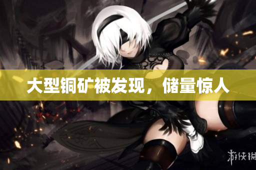 大型铜矿被发现，储量惊人