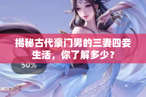 揭秘古代豪门男的三妻四妾生活，你了解多少？