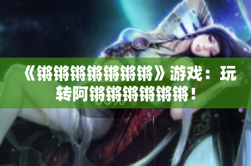 《锵锵锵锵锵锵锵》游戏：玩转阿锵锵锵锵锵锵！