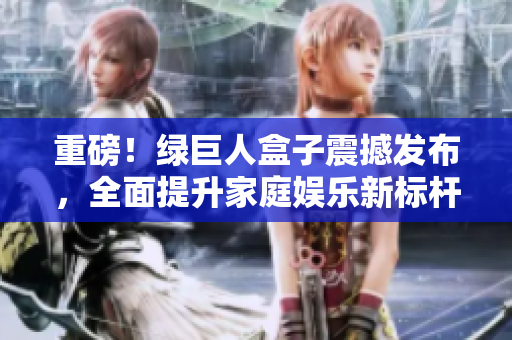 重磅！绿巨人盒子震撼发布，全面提升家庭娱乐新标杆！