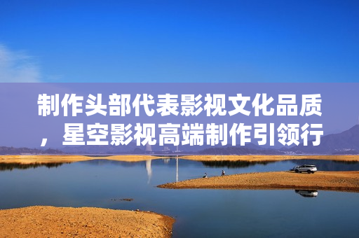 制作头部代表影视文化品质，星空影视高端制作引领行业先锋