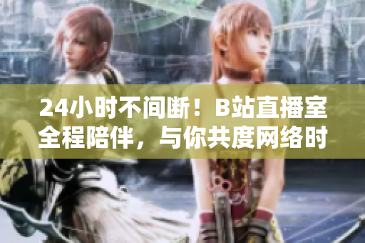 24小时不间断！B站直播室全程陪伴，与你共度网络时光