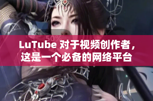 LuTube 对于视频创作者，这是一个必备的网络平台