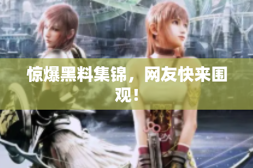 惊爆黑料集锦，网友快来围观！