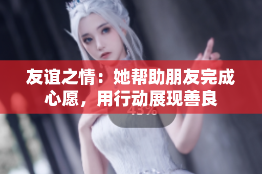 友谊之情：她帮助朋友完成心愿，用行动展现善良