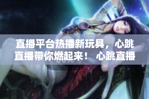 直播平台热播新玩具，心跳直播带你燃起来！ 心跳直播，新锐直播平台让你燃爆！