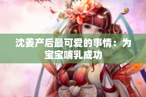 沈姜产后最可爱的事情：为宝宝哺乳成功