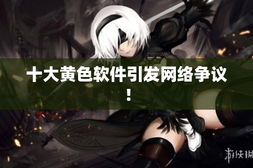十大黄色软件引发网络争议！
