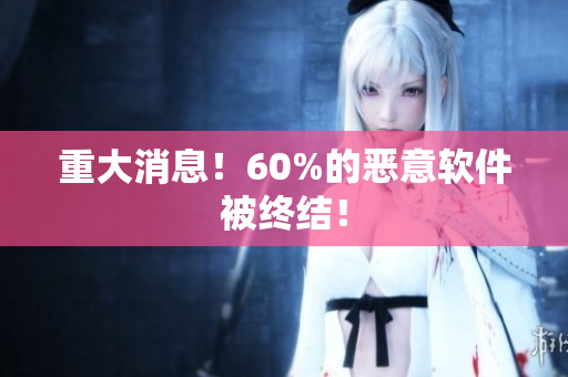 重大消息！60%的恶意软件被终结！