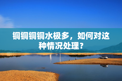铜铜铜铜水极多，如何对这种情况处理？